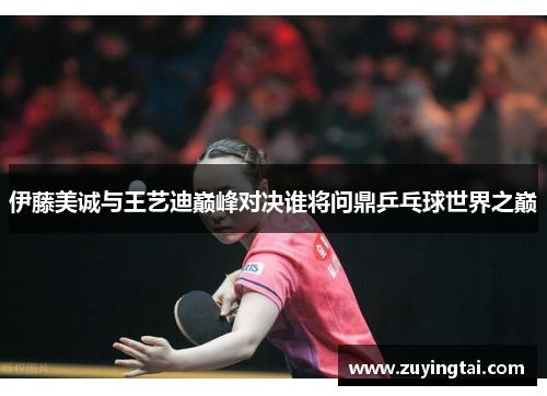 伊藤美诚与王艺迪巅峰对决谁将问鼎乒乓球世界之巅