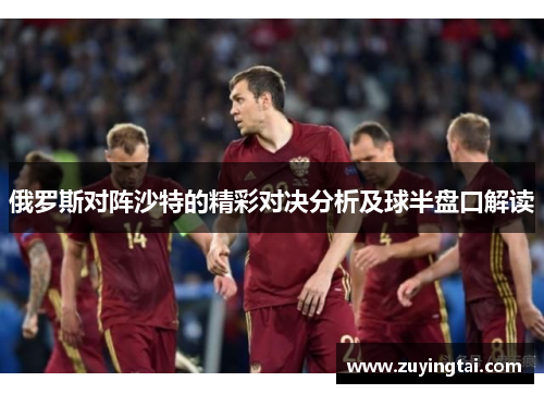 俄罗斯对阵沙特的精彩对决分析及球半盘口解读