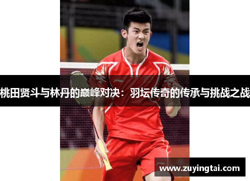 桃田贤斗与林丹的巅峰对决：羽坛传奇的传承与挑战之战